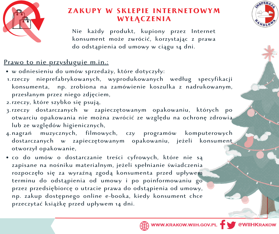 Grafika przedstawia w prawym górnym rogu logo Inspekcji Handlowej, a w prawym dolnym odnośniki do strony internetowej www.krakow.wiih.gov.pl oraz portali społecznościowych Facebook i Twitter @WIIHKrakow. Na środku znajduje się tekst: ZAKUPY W SKLEPIE INTERNETOWYM WYŁĄCZENIA Nie każdy produkt, kupiony przez Internet konsument może zwrócić, korzystając z prawa do odstąpienia od umowy w ciągu 14 dni. Prawo to nie przysługuje m.in.: w odniesieniu do umów sprzedaży, które dotyczyły: 1. rzeczy nieprefabrykowanych, wyprodukowanych według specyfikacji konsumenta, np. zrobiona na zamówienie koszulka z nadrukowanym, przesłanym przez niego zdjęciem, 2. rzeczy, które szybko się psują, 3. rzeczy dostarczanych w zapieczętowanym opakowaniu, których po otwarciu opakowania nie można zwrócić ze względu na ochronę zdrowia lub ze względów higienicznych, 4. nagrań muzycznych, filmowych, czy programów komputerowych dostarczanych w zapieczętowanym opakowaniu, jeżeli konsument otworzył opakowanie, co do umów o dostarczanie treści cyfrowych, które nie są zapisane na nośniku materialnym, jeżeli spełnianie świadczenia rozpoczęło się za wyraźną zgodą konsumenta przed upływem terminu o odstąpienia od umowy i po poinformowaniu go przez przedsiębiorcę o utracie prawa do odstąpienia od umowy, np. zakup dostępnego online e-booka, kiedy konsument chce przeczytać książkę przed upływem 14 dni.